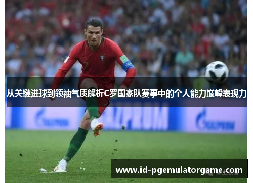 从关键进球到领袖气质解析C罗国家队赛事中的个人能力巅峰表现力 从关键进球到领袖气质解析C罗国家队赛事中的个人能力巅峰表现力