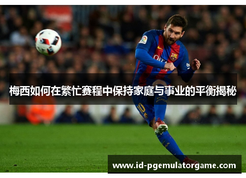 梅西如何在繁忙赛程中保持家庭与事业的平衡揭秘