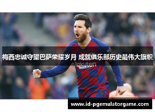 梅西忠诚守望巴萨荣耀岁月 成就俱乐部历史最伟大旗帜