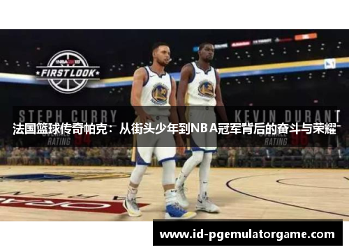 法国篮球传奇帕克：从街头少年到NBA冠军背后的奋斗与荣耀