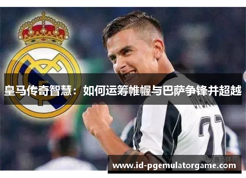 皇马传奇智慧:如何运筹帷幄与巴萨争锋并超越 皇马传奇智慧:如何运筹帷幄与巴萨争锋并超越