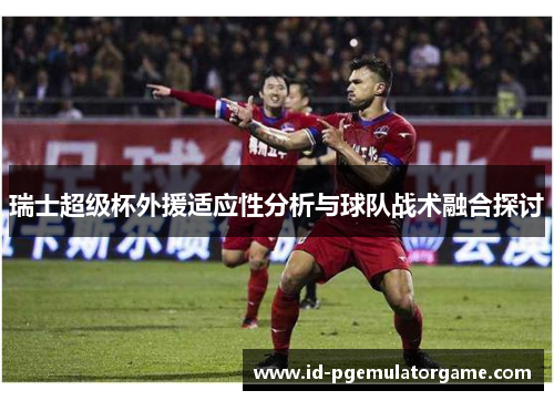 瑞士超级杯外援适应性分析与球队战术融合探讨 瑞士超级杯外援适应性分析与球队战术融合探讨